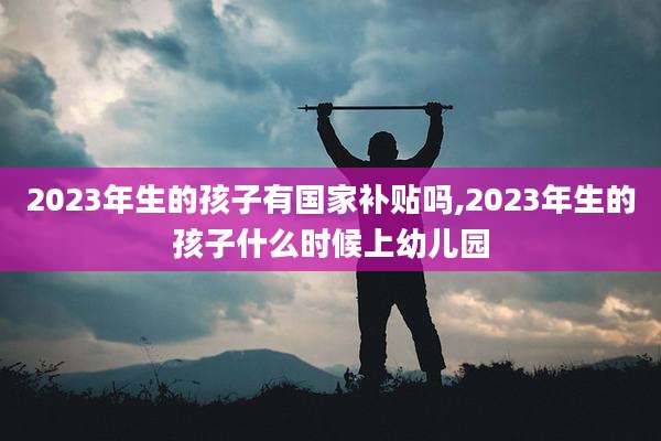 2023年生的孩子有国家补贴吗,2023年生的孩子什么时候上幼儿园