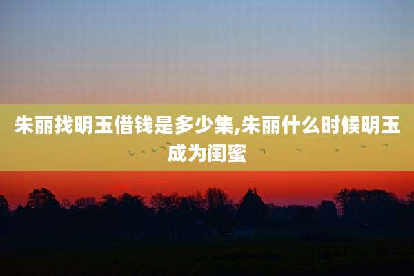 朱丽找明玉借钱是多少集,朱丽什么时候明玉成为闺蜜
