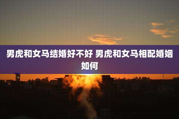 男虎和女马结婚好不好 男虎和女马相配婚姻如何