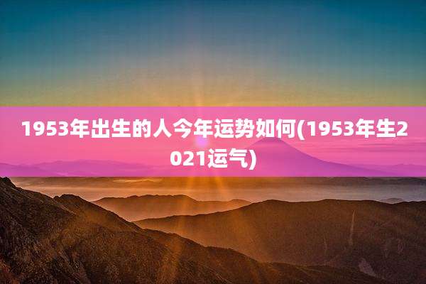 1953年出生的人今年运势如何(1953年生2021运气)