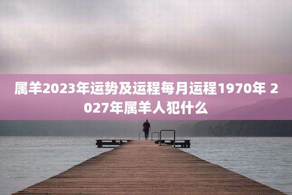 属羊2023年运势及运程每月运程1970年 2027年属羊人犯什么
