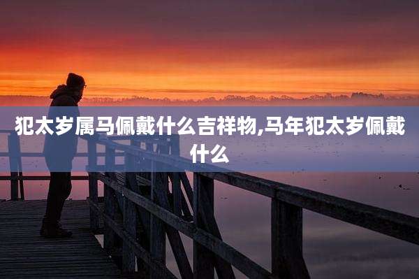 犯太岁属马佩戴什么吉祥物,马年犯太岁佩戴什么