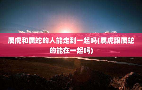 属虎和属蛇的人能走到一起吗(属虎跟属蛇的能在一起吗)