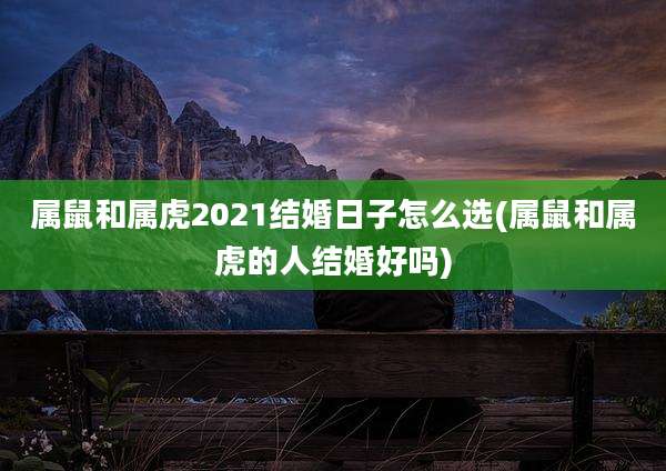 属鼠和属虎2021结婚日子怎么选(属鼠和属虎的人结婚好吗)