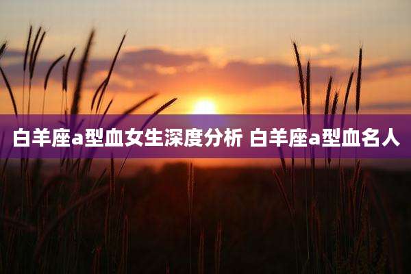 白羊座a型血女生深度分析 白羊座a型血名人