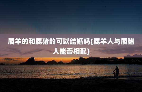 属羊的和属猪的可以结婚吗(属羊人与属猪人能否相配)