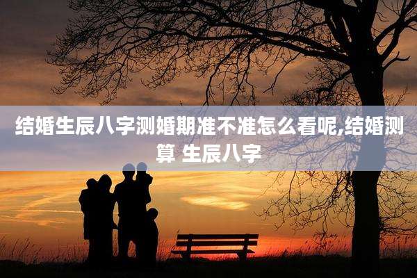 结婚生辰八字测婚期准不准怎么看呢,结婚测算 生辰八字