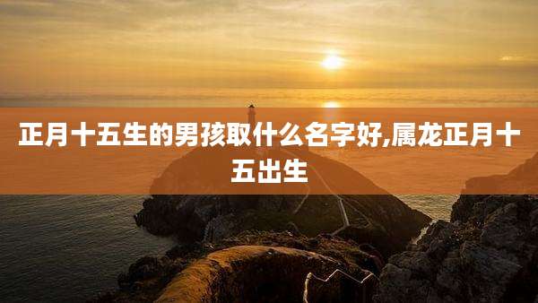 正月十五生的男孩取什么名字好,属龙正月十五出生