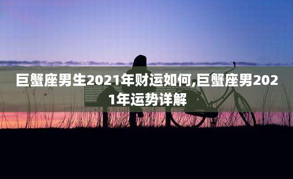 巨蟹座男生2021年财运如何,巨蟹座男2021年运势详解