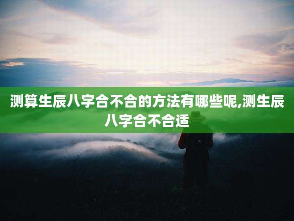 测算生辰八字合不合的方法有哪些呢,测生辰八字合不合适