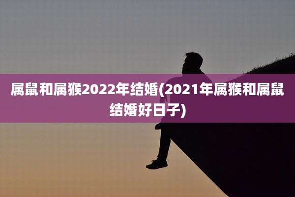 属鼠和属猴2022年结婚(2021年属猴和属鼠结婚好日子)