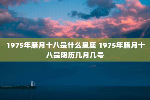 1975年腊月十八是什么星座 1975年腊月十八是阴历几月几号