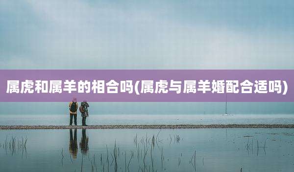 属虎和属羊的相合吗(属虎与属羊婚配合适吗)
