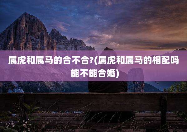 属虎和属马的合不合?(属虎和属马的相配吗 能不能合婚)