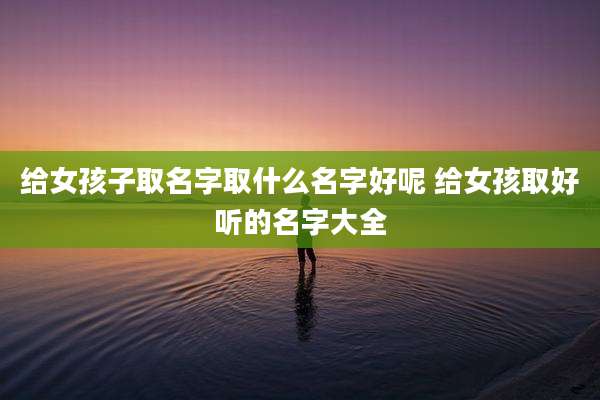 给女孩子取名字取什么名字好呢 给女孩取好听的名字大全
