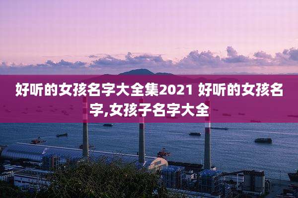 好听的女孩名字大全集2021 好听的女孩名字,女孩子名字大全