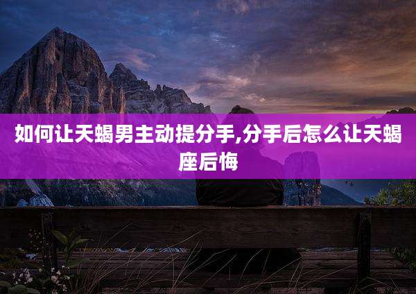 如何让天蝎男主动提分手,分手后怎么让天蝎座后悔