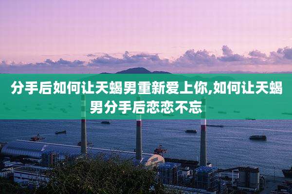 分手后如何让天蝎男重新爱上你,如何让天蝎男分手后恋恋不忘