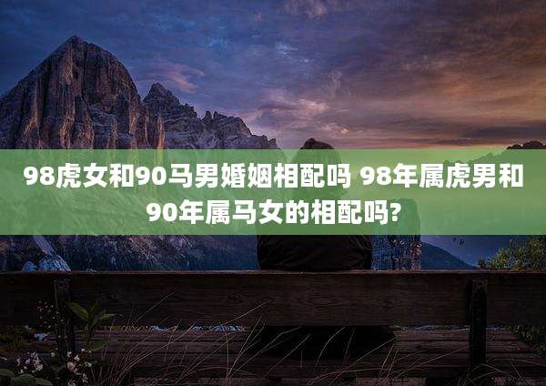 98虎女和90马男婚姻相配吗 98年属虎男和90年属马女的相配吗?