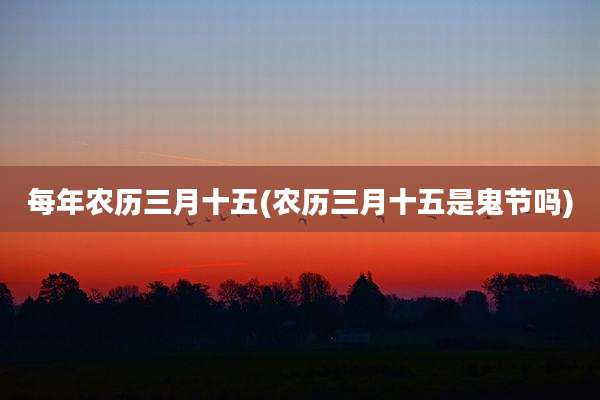 每年农历三月十五(农历三月十五是鬼节吗)