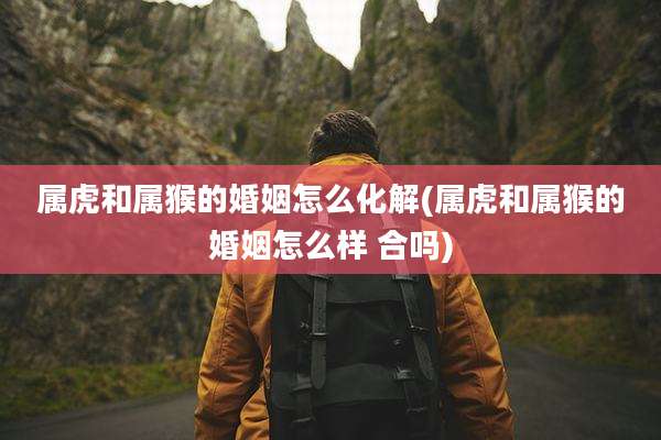属虎和属猴的婚姻怎么化解(属虎和属猴的婚姻怎么样 合吗)