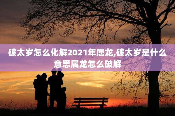 破太岁怎么化解2021年属龙,破太岁是什么意思属龙怎么破解