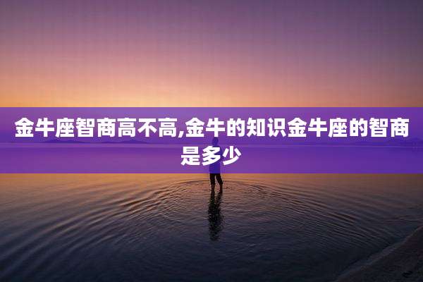 金牛座智商高不高,金牛的知识金牛座的智商是多少