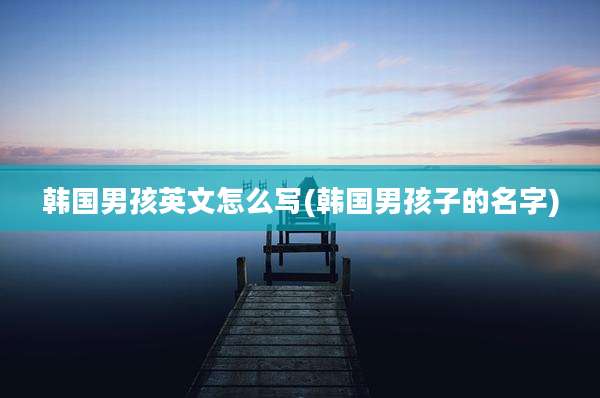 韩国男孩英文怎么写(韩国男孩子的名字)