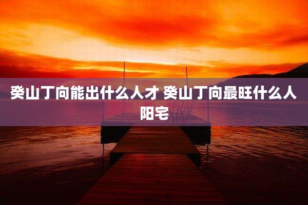 癸山丁向能出什么人才 癸山丁向最旺什么人阳宅