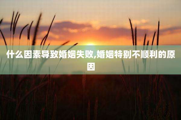 什么因素导致婚姻失败,婚姻特别不顺利的原因