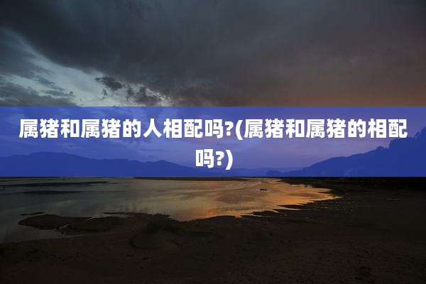 属猪和属猪的人相配吗?(属猪和属猪的相配吗?)