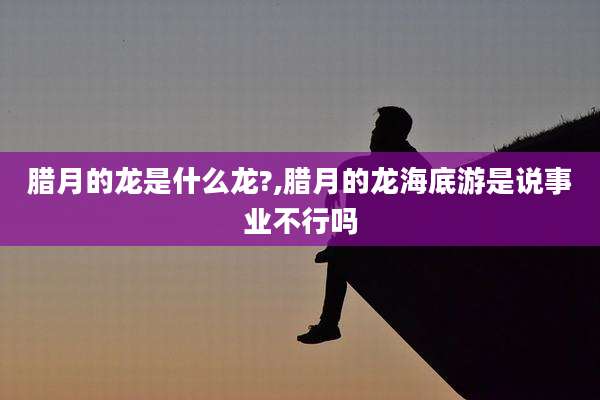 腊月的龙是什么龙?,腊月的龙海底游是说事业不行吗
