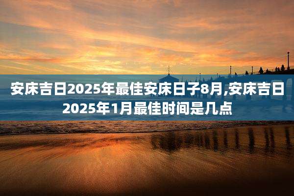 安床吉日2025年最佳安床日子8月,安床吉日2025年1月最佳时间是几点