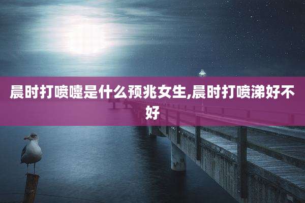 晨时打喷嚏是什么预兆女生,晨时打喷涕好不好