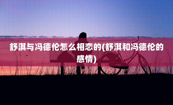 舒淇与冯德伦怎么相恋的(舒淇和冯德伦的感情)