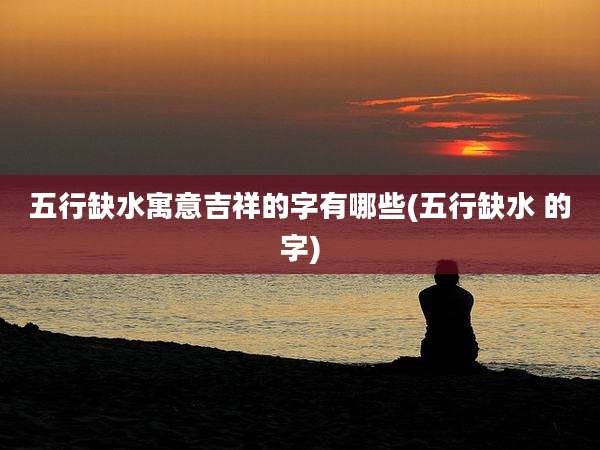 五行缺水寓意吉祥的字有哪些(五行缺水 的字)