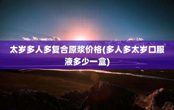 太岁多人多复合原浆价格(多人多太岁口服液多少一盒)