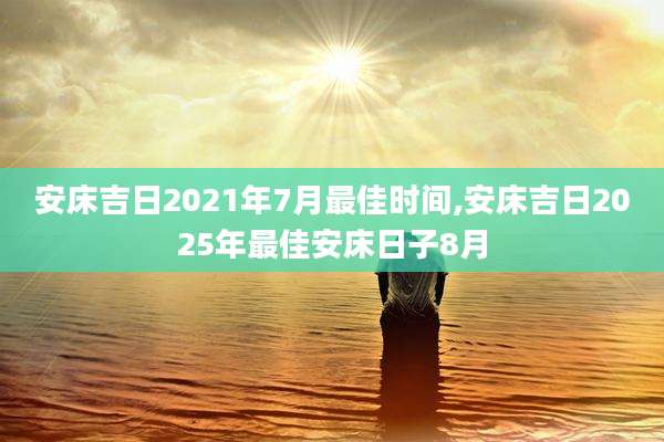 安床吉日2021年7月最佳时间,安床吉日2025年最佳安床日子8月