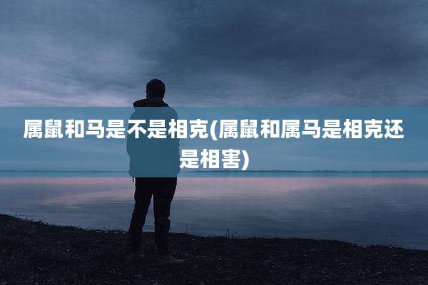 属鼠和马是不是相克(属鼠和属马是相克还是相害)