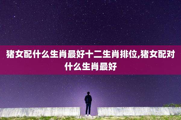 猪女配什么生肖最好十二生肖排位,猪女配对什么生肖最好