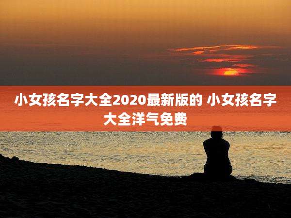 小女孩名字大全2020最新版的 小女孩名字大全洋气免费