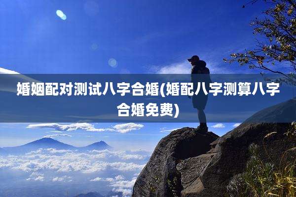 婚姻配对测试八字合婚(婚配八字测算八字合婚免费)