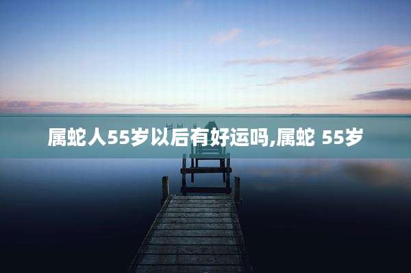 属蛇人55岁以后有好运吗,属蛇 55岁