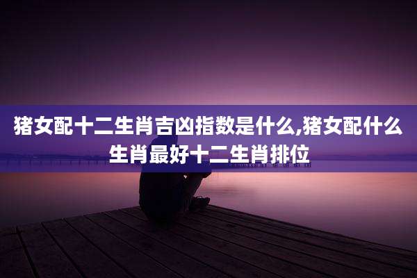 猪女配十二生肖吉凶指数是什么,猪女配什么生肖最好十二生肖排位