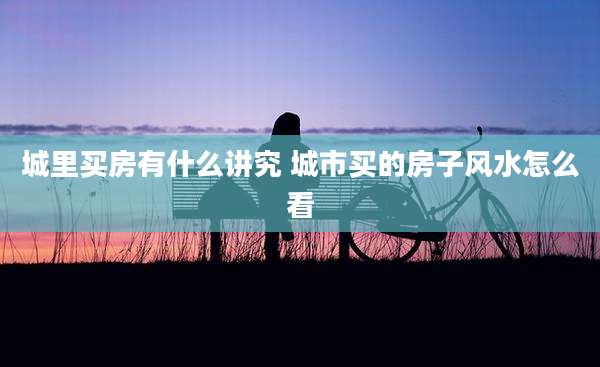 城里买房有什么讲究 城市买的房子风水怎么看