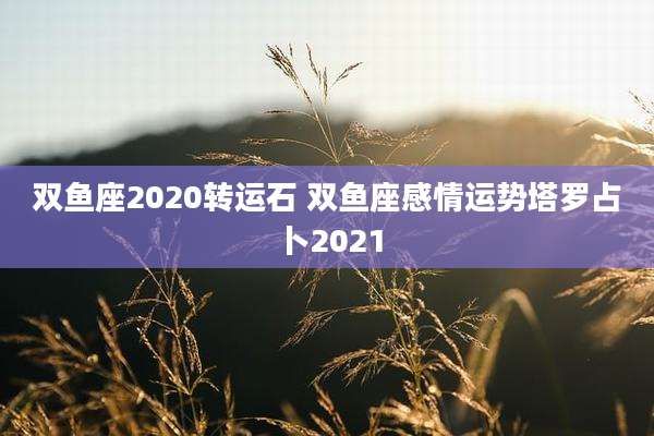 双鱼座2020转运石 双鱼座感情运势塔罗占卜2021