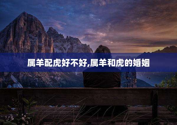 属羊配虎好不好,属羊和虎的婚姻