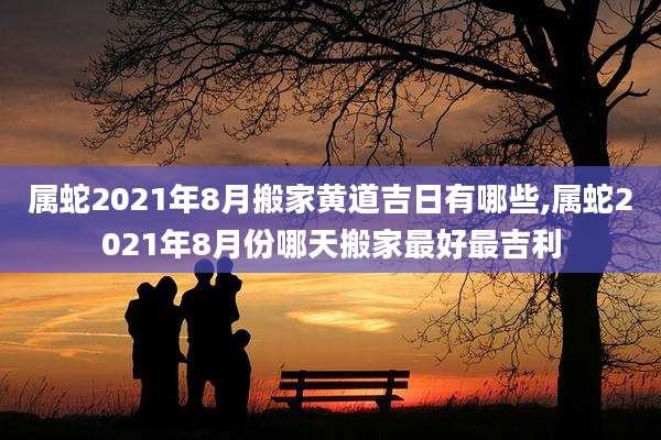 属蛇2021年8月搬家黄道吉日有哪些,属蛇2021年8月份哪天搬家最好最吉利