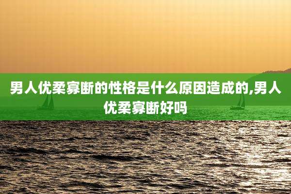 男人优柔寡断的性格是什么原因造成的,男人优柔寡断好吗