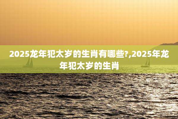2025龙年犯太岁的生肖有哪些?,2025年龙年犯太岁的生肖